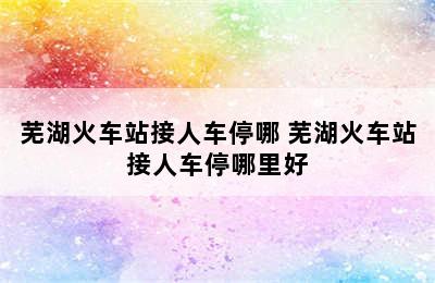 芜湖火车站接人车停哪 芜湖火车站接人车停哪里好